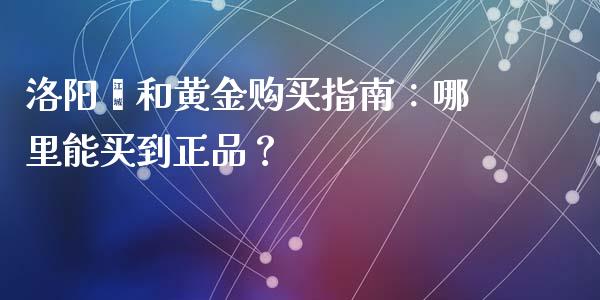 洛阳颐和黄金购买指南：哪里能买到正品？_https://cj002.lansai.wang_会计问答_第1张