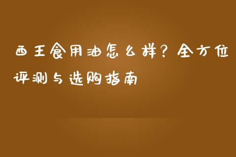 西王食用油怎么样？全方位评测与选购指南_https://cj002.lansai.wang_股市问答_第1张