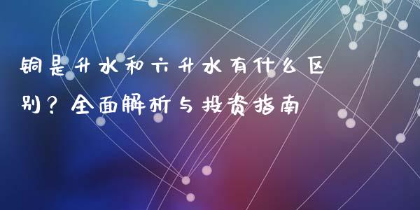 铜是升水和六升水有什么区别？全面解析与投资指南_https://cj002.lansai.wang_财经百问_第1张