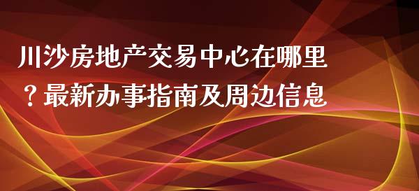 川沙房地产交易中心在哪里？最新办事指南及周边信息_https://cj002.lansai.wang_金融问答_第1张