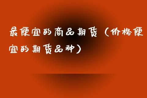 最便宜的商品期货(价格便宜的期货品种)_金融问答_第1张_财经百问网 最便宜的商品期货(价格便宜的期货品种)_https://cj002.lansai.wang_金融问答_第1张