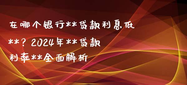 在哪个银行**贷款利息低**？2024年**贷款利率**全面解析_https://cj002.lansai.wang_期货问答_第1张