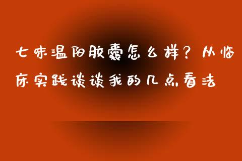 七味温阳胶囊怎么样？从临床实践谈谈我的几点看法_https://cj002.lansai.wang_财经百问_第1张