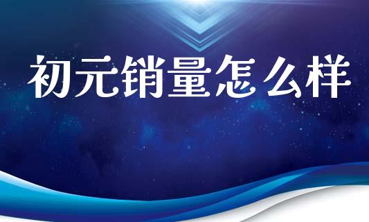 初元销量怎么样_https://cj002.lansai.wang_财经百问_第1张