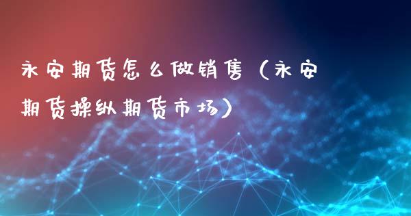 永安期货怎么做销售（永安期货操纵期货市场）_https://cj002.lansai.wang_保险问答_第1张