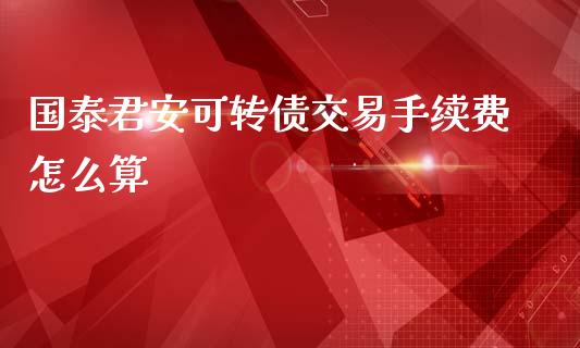 国泰君安可转债交易手续费怎么算_金融问答_第1张_财经百问网 国泰君安可转债交易手续费怎么算_https://cj002.lansai.wang_金融问答_第1张