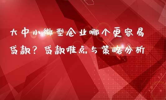 大中小微型企业哪个更容易贷款？贷款难点与策略分析_https://cj002.lansai.wang_财经百问_第1张