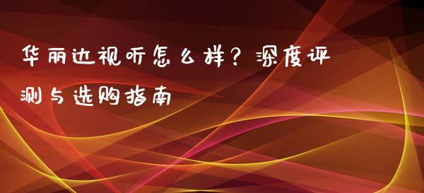 华丽达视听怎么样？深度评测与选购指南_https://cj002.lansai.wang_会计问答_第1张