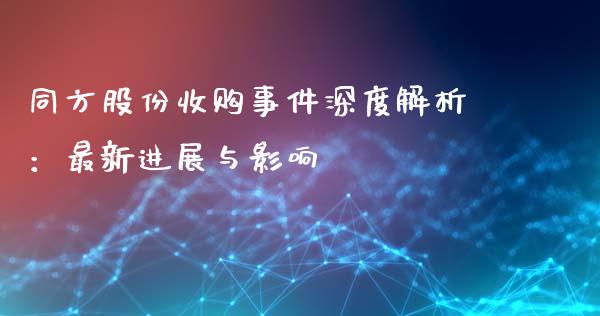 同方股份收购事件深度解析：最新进展与影响_https://cj002.lansai.wang_财经问答_第1张