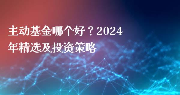 主动基金哪个好？2024年精选及投资策略_https://cj002.lansai.wang_金融问答_第1张