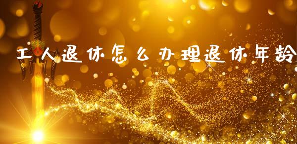 工人退休怎么办理退休年龄_https://cj002.lansai.wang_保险问答_第1张