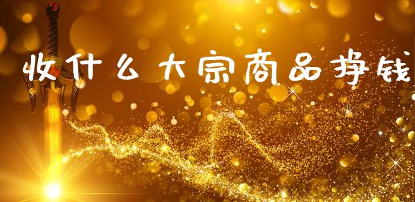 收什么大宗商品挣钱_https://cj002.lansai.wang_股市问答_第1张