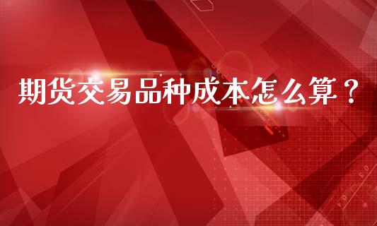 期货交易品种成本怎么算？_https://cj002.lansai.wang_财经百问_第1张