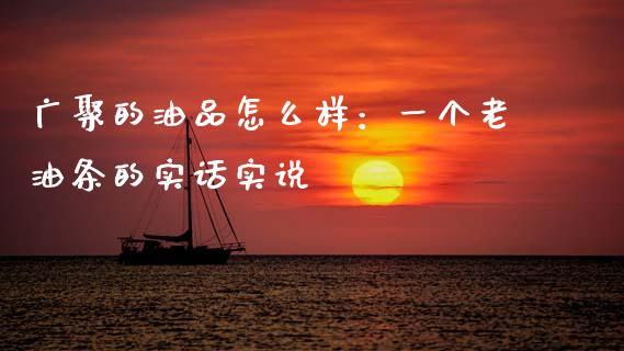 广聚的油品怎么样：一个老油条的实话实说_https://cj002.lansai.wang_财经百问_第1张