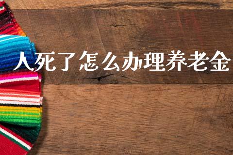 人死了怎么办理养老金_https://cj002.lansai.wang_保险问答_第1张