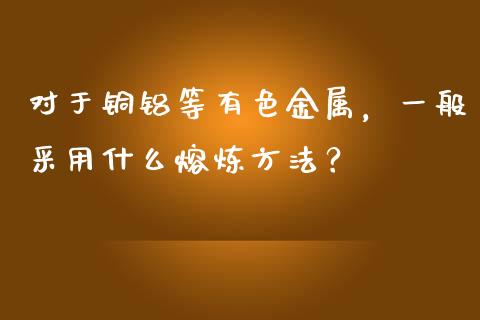 对于铜铝等有色金属，一般采用什么熔炼方法？_https://cj002.lansai.wang_股市问答_第1张