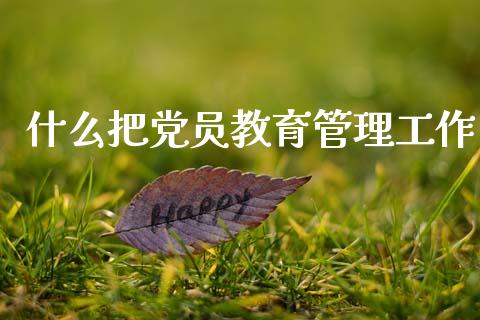 什么把党员教育管理工作_https://cj002.lansai.wang_财经问答_第1张