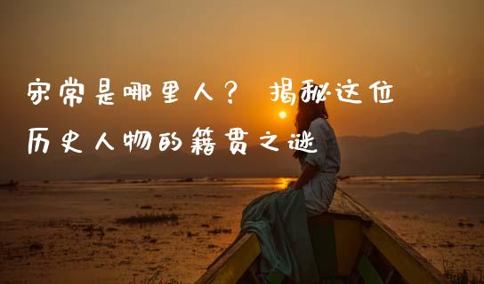 宋常是哪里人？ 揭秘这位历史人物的籍贯之谜_https://cj002.lansai.wang_股市问答_第1张