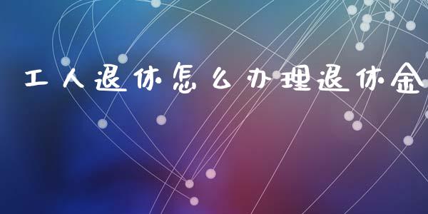 工人退休怎么办理退休金_https://cj002.lansai.wang_保险问答_第1张