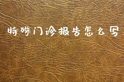特殊门诊报告怎么写_https://cj002.lansai.wang_保险问答_第1张
