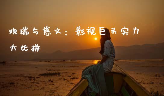 欢瑞与慈文：影视巨头实力大比拼_https://cj002.lansai.wang_财经百问_第1张