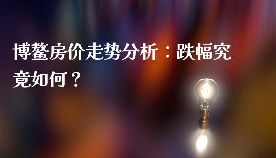 博鳌房价走势分析：跌幅究竟如何？_https://cj002.lansai.wang_金融问答_第1张