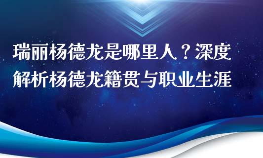 瑞丽杨德龙是哪里人？深度解析杨德龙籍贯与职业生涯_https://cj002.lansai.wang_保险问答_第1张