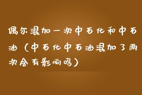 偶尔混加一次中石化和中石油(中石化中石油混加了两次会有影响吗)_财经百问_第1张_财经百问网 偶尔混加一次中石化和中石油(中石化中石油混加了两次会有影响吗)_https://cj002.lansai.wang_财经百问_第1张