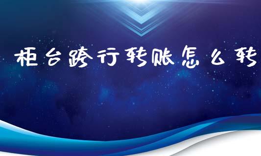 柜台跨行转账怎么转_https://cj002.lansai.wang_财经百问_第1张