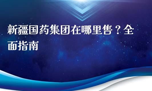 新疆国药集团在哪里售？全面指南_https://cj002.lansai.wang_保险问答_第1张