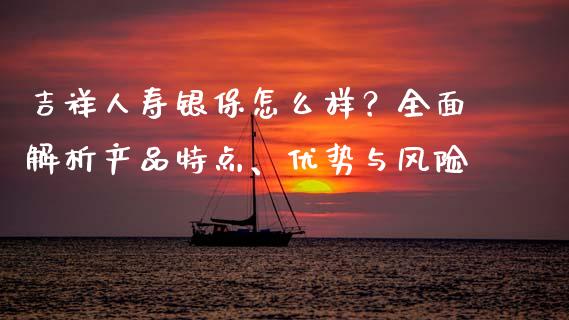 吉祥人寿银保怎么样？全面解析产品特点、优势与风险_https://cj002.lansai.wang_财经问答_第1张