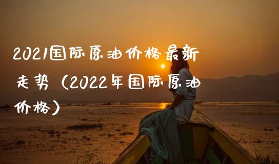 2021国际原油价格最新走势(2022年国际原油价格)_保险问答_第1张_财经百问网 2021国际原油价格最新走势(2022年国际原油价格)_https://cj002.lansai.wang_保险问答_第1张