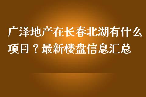 广泽地产在长春北湖有什么项目？最新楼盘信息汇总_https://cj002.lansai.wang_会计问答_第1张