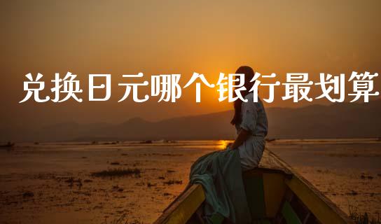 兑换日元哪个银行最划算_https://cj002.lansai.wang_财经问答_第1张