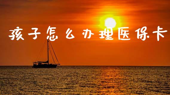 孩子怎么办理医保卡_https://cj002.lansai.wang_保险问答_第1张