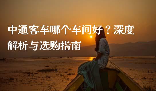 中通客车哪个车间好？深度解析与选购指南_https://cj002.lansai.wang_金融问答_第1张