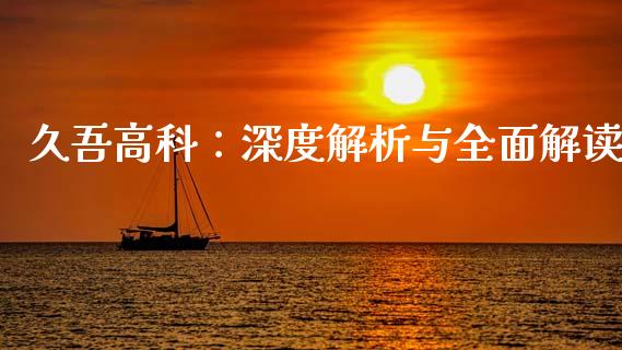 久吾高科：深度解析与全面解读_https://cj002.lansai.wang_金融问答_第1张