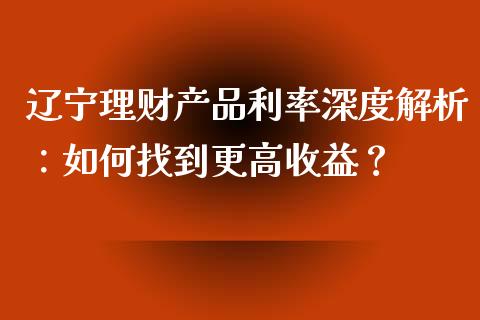 辽宁理财产品利率深度解析：如何找到更高收益？_https://cj002.lansai.wang_财经百问_第1张