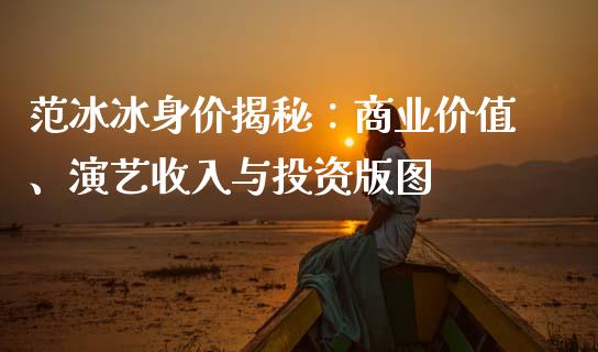 范冰冰身价揭秘：商业价值、演艺收入与投资版图_https://cj002.lansai.wang_期货问答_第1张
