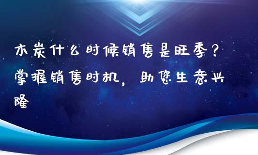 木炭什么时候销售是旺季？掌握销售时机，助您生意兴隆_https://cj002.lansai.wang_股市问答_第1张