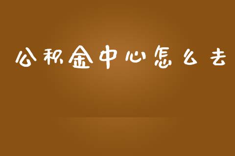 公积金中心怎么去_https://cj002.lansai.wang_保险问答_第1张