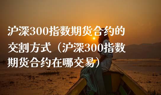 沪深300指数期货合约的交割方式（沪深300指数期货合约在哪交易）_https://cj002.lansai.wang_保险问答_第1张