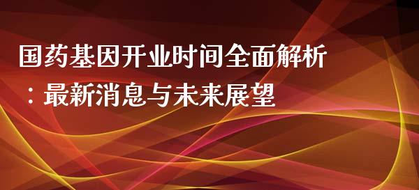 国药基因开业时间全面解析：最新消息与未来展望_https://cj002.lansai.wang_财经问答_第1张