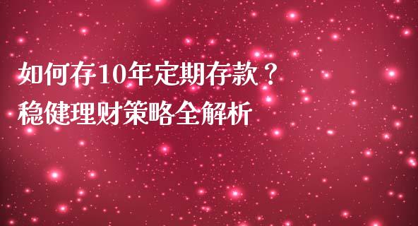 如何存10年定期存款？ 稳健理财策略全解析_https://cj002.lansai.wang_会计问答_第1张