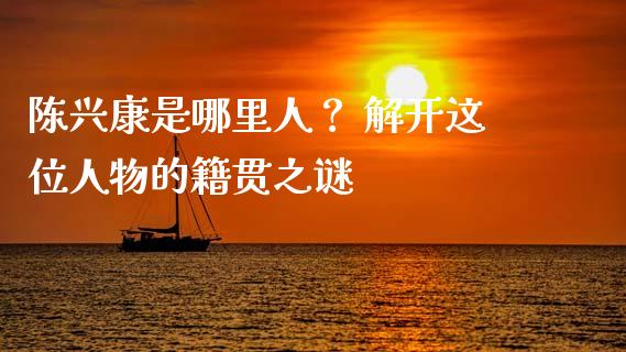 陈兴康是哪里人？ 解开这位人物的籍贯之谜_https://cj002.lansai.wang_期货问答_第1张