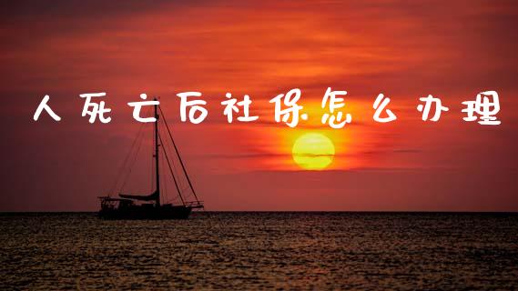 人死亡后社保怎么办理_https://cj002.lansai.wang_保险问答_第1张