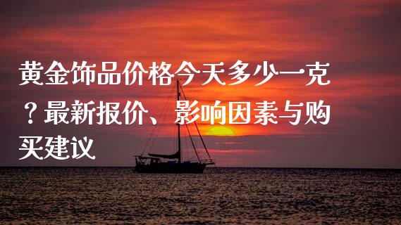 黄金饰品价格今天多少一克？最新报价、影响因素与购买建议_https://cj002.lansai.wang_会计问答_第1张