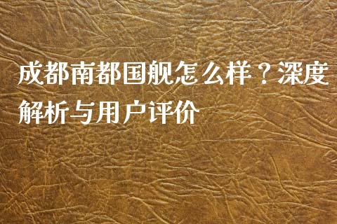 成都南都国舰怎么样？深度解析与用户评价_https://cj002.lansai.wang_金融问答_第1张