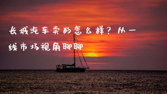 长城汽车卖的怎么样？从一线市场视角聊聊_https://cj002.lansai.wang_金融问答_第1张
