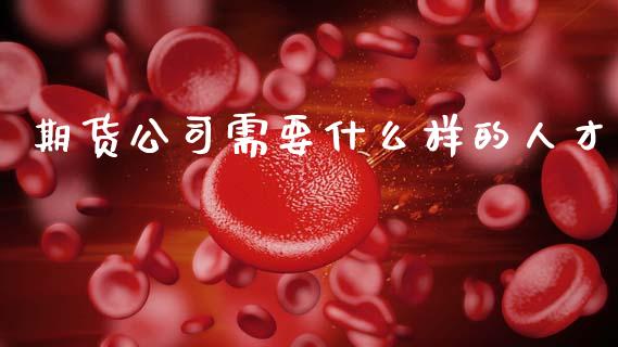 期货公司需要什么样的人才_https://cj002.lansai.wang_理财问答_第1张